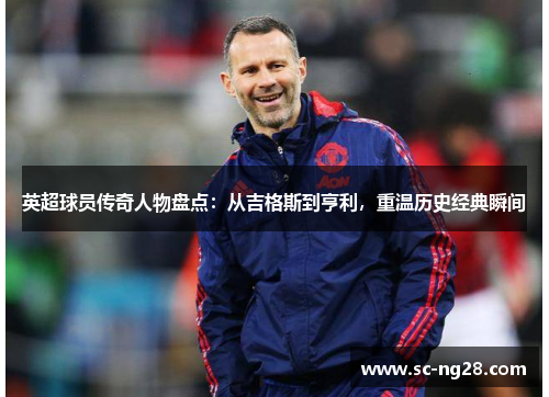 英超球员传奇人物盘点：从吉格斯到亨利，重温历史经典瞬间