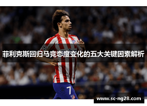 菲利克斯回归马竞态度变化的五大关键因素解析 菲利克斯回归马竞态度变化的五大关键因素解析