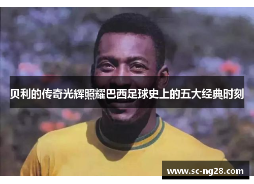 贝利的传奇光辉照耀巴西足球史上的五大经典时刻 贝利的传奇光辉照耀巴西足球史上的五大经典时刻