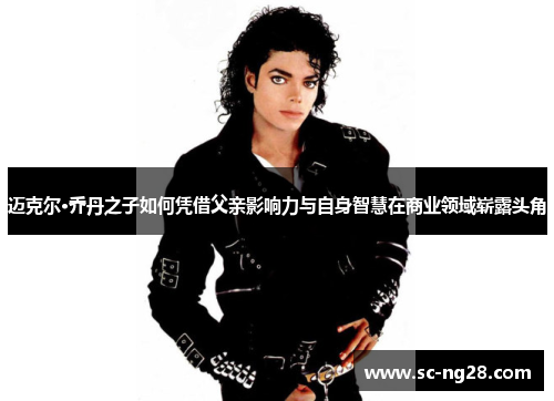 迈克尔·乔丹之子如何凭借父亲影响力与自身智慧在商业领域崭露头角
