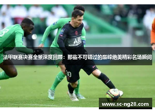 法甲联赛决赛全景深度回顾：那些不可错过的巅峰绝美精彩名场瞬间