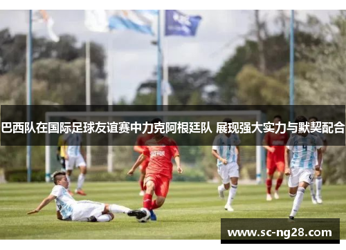 巴西队在国际足球友谊赛中力克阿根廷队 展现强大实力与默契配合