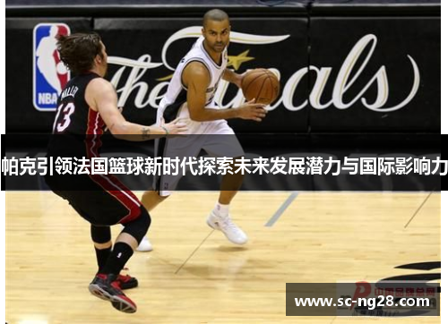 帕克引领法国篮球新时代探索未来发展潜力与国际影响力 帕克引领法国篮球新时代探索未来发展潜力与国际影响力