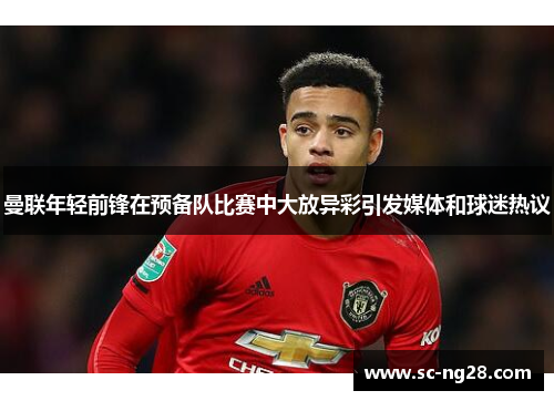 曼联年轻前锋在预备队比赛中大放异彩引发媒体和球迷热议