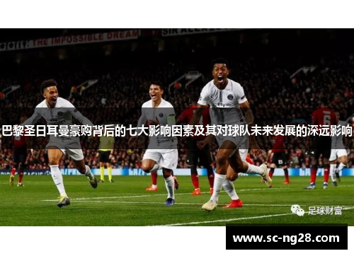 巴黎圣日耳曼豪购背后的七大影响因素及其对球队未来发展的深远影响