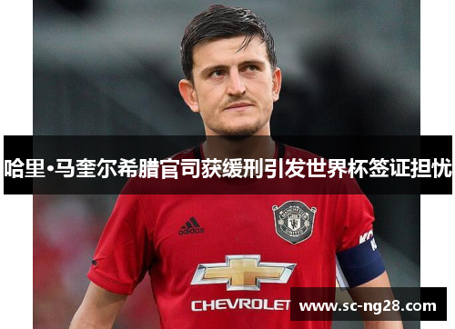 哈里·马奎尔希腊官司获缓刑引发世界杯签证担忧