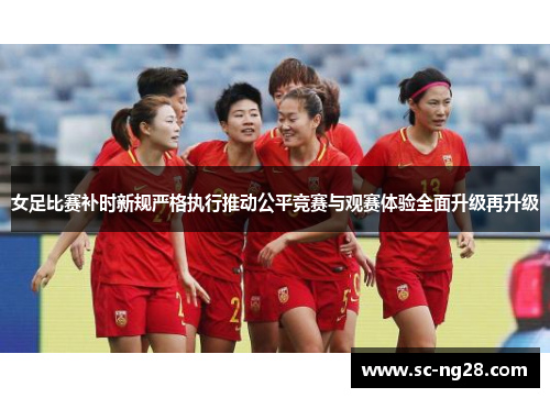 女足比赛补时新规严格执行推动公平竞赛与观赛体验全面升级再升级