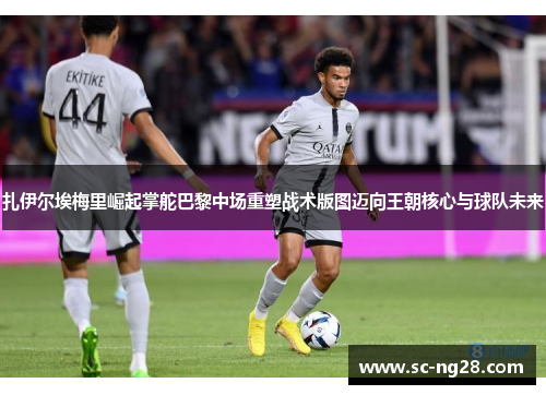 扎伊尔埃梅里崛起掌舵巴黎中场重塑战术版图迈向王朝核心与球队未来