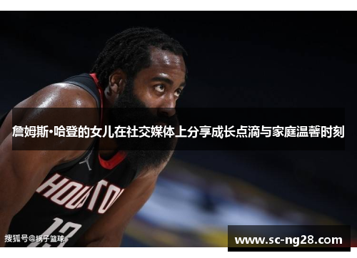 詹姆斯·哈登的女儿在社交媒体上分享成长点滴与家庭温馨时刻 詹姆斯·哈登的女儿在社交媒体上分享成长点滴与家庭温馨时刻