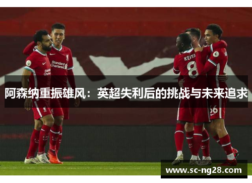 阿森纳重振雄风:英超失利后的挑战与未来追求 阿森纳重振雄风:英超失利后的挑战与未来追求