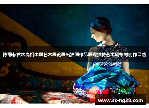 陈雨菲首次亮相中国艺术展览展出油画作品展现独特艺术风格与创作灵感 陈雨菲首次亮相中国艺术展览展出油画作品展现独特艺术风格与创作灵感