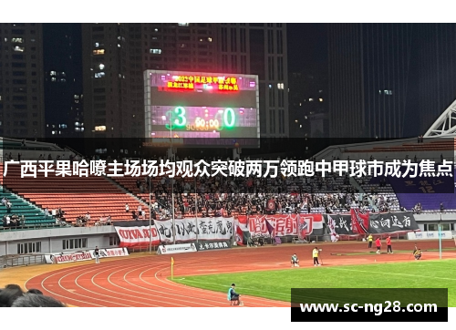 广西平果哈嘹主场场均观众突破两万领跑中甲球市成为焦点 广西平果哈嘹主场场均观众突破两万领跑中甲球市成为焦点